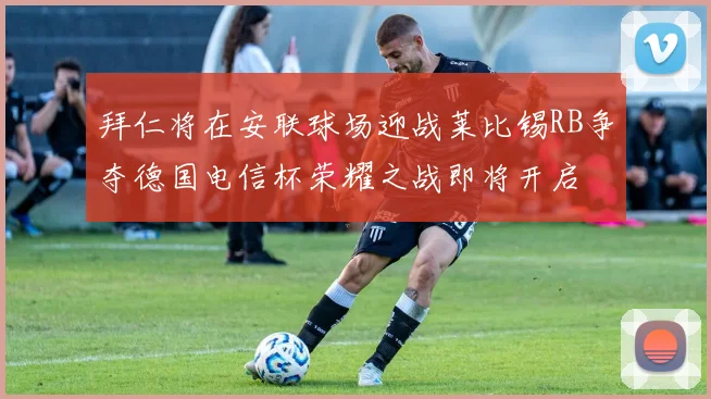 拜仁将在安联球场迎战莱比锡RB争夺德国电信杯荣耀之战即将开启