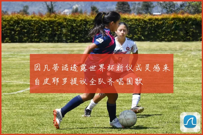 因凡蒂诺透露世界杯新仪式灵感来自皮耶罗提议全队齐唱国歌