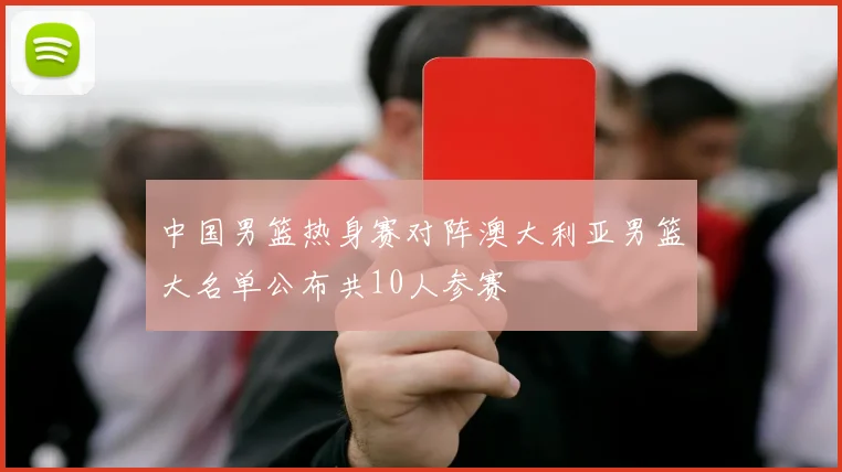 中国男篮热身赛对阵澳大利亚男篮大名单公布共10人参赛