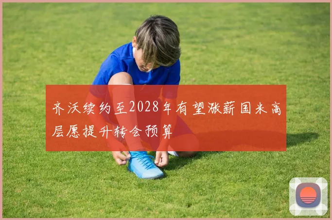 齐沃续约至2028年有望涨薪国米高层愿提升转会预算
