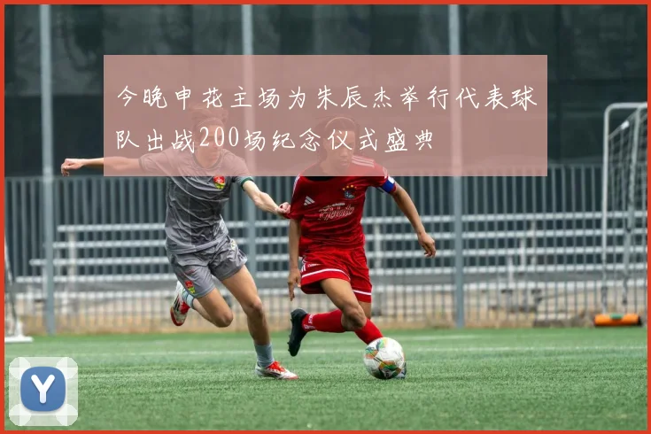 今晚申花主场为朱辰杰举行代表球队出战200场纪念仪式盛典