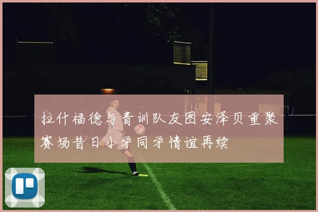 拉什福德与青训队友图安泽贝重聚赛场昔日小学同学情谊再续