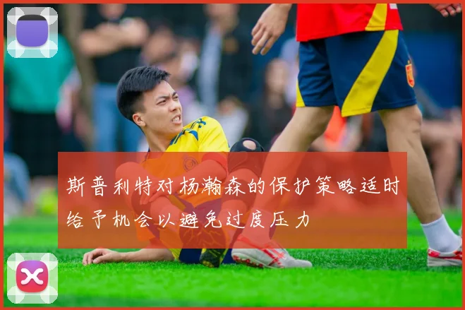 斯普利特对杨瀚森的保护策略适时给予机会以避免过度压力
