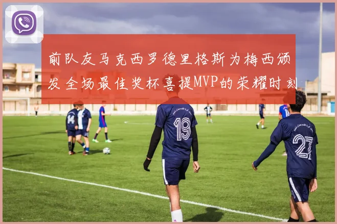 前队友马克西罗德里格斯为梅西颁发全场最佳奖杯喜提MVP的荣耀时刻