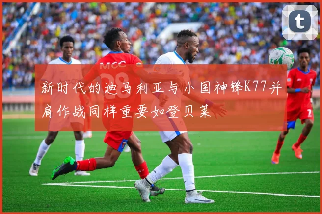 新时代的迪马利亚与小国神锋K77并肩作战同样重要如登贝莱